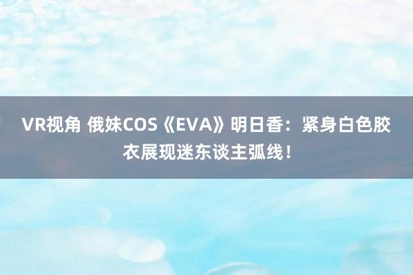 VR视角 俄妹COS《EVA》明日香:紧身白色胶衣展现迷东谈主弧线!