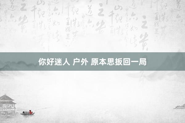 你好迷人 户外 原本思扳回一局