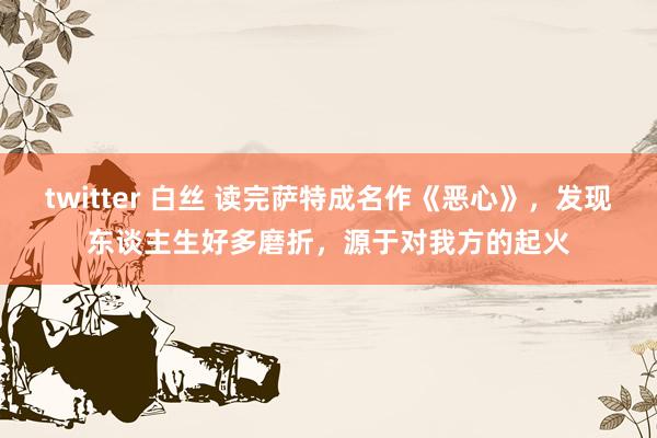 twitter 白丝 读完萨特成名作《恶心》，发现东谈主生好多磨折，源于对我方的起火