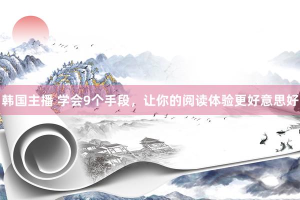 韩国主播 学会9个手段，让你的阅读体验更好意思好