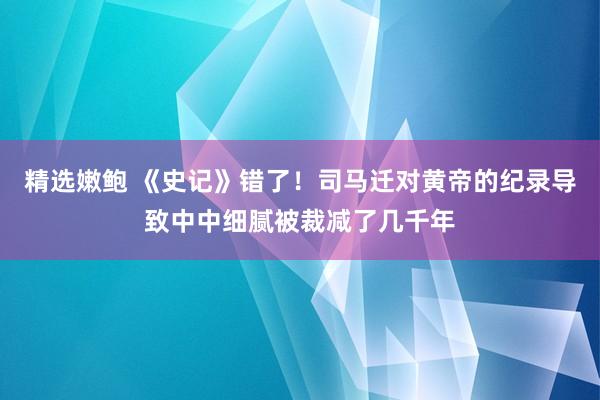精选嫩鲍 《史记》错了！司马迁对黄帝的纪录导致中中细腻被裁减了几千年