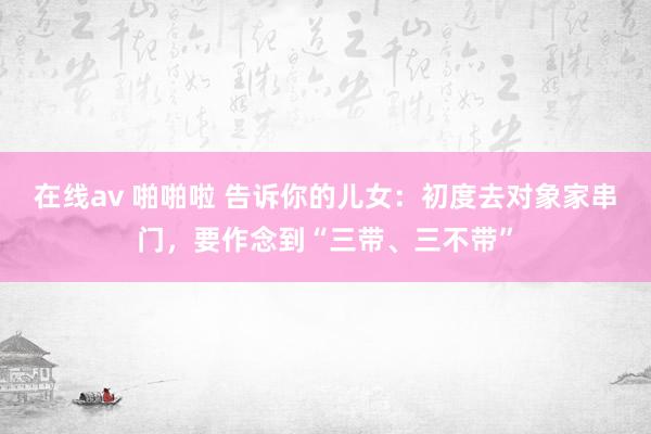 在线av 啪啪啦 告诉你的儿女：初度去对象家串门，要作念到“三带、三不带”