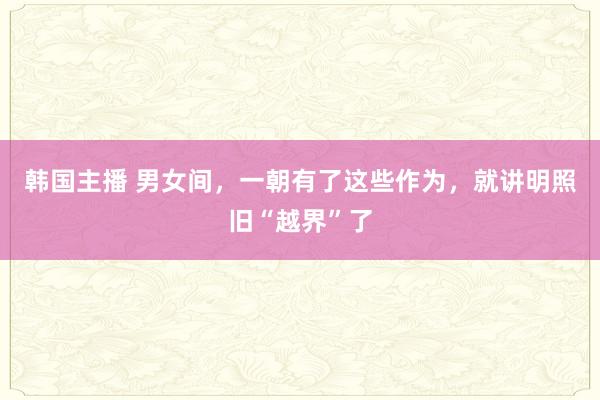 韩国主播 男女间，一朝有了这些作为，就讲明照旧“越界”了