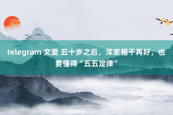 telegram 文爱 五十岁之后，浑家相干再好，也要懂得“五五定律”