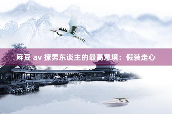麻豆 av 撩男东谈主的最高意境：假装走心