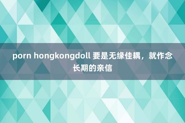 porn hongkongdoll 要是无缘佳耦，就作念长期的亲信