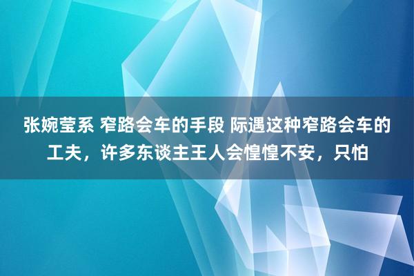 张婉莹系 窄路会车的手段 际遇这种窄路会车的工夫，许多东谈主王人会惶惶不安，只怕