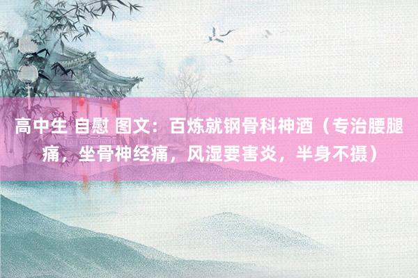高中生 自慰 图文：百炼就钢骨科神酒（专治腰腿痛，坐骨神经痛，风湿要害炎，半身不摄）