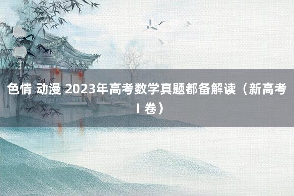 色情 动漫 2023年高考数学真题都备解读（新高考Ⅰ卷）