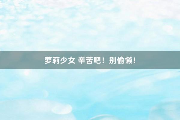 萝莉少女 辛苦吧！别偷懒！