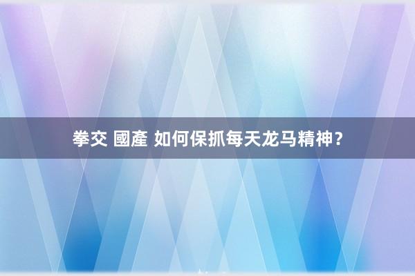 拳交 國產 如何保抓每天龙马精神？