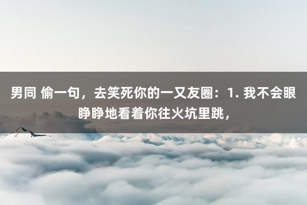 男同 偷一句,去笑死你的一又友圈:1. 我不会眼睁睁地看着你往火坑里跳,