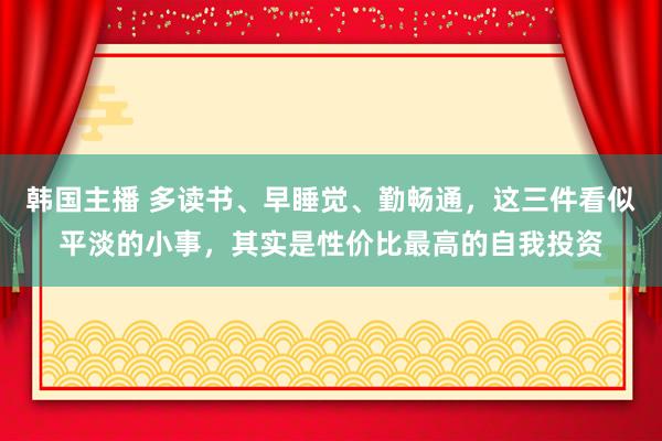 韩国主播 多读书、早睡觉、勤畅通，这三件看似平淡的小事，其实是性价比最高的自我投资