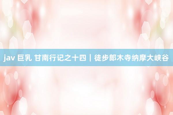 jav 巨乳 甘南行记之十四｜徒步郎木寺纳摩大峡谷