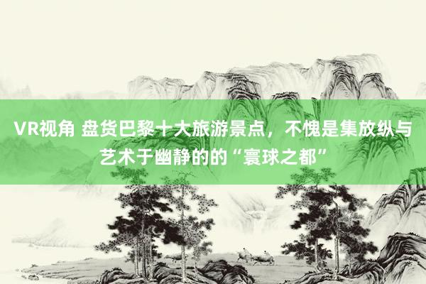 VR视角 盘货巴黎十大旅游景点，不愧是集放纵与艺术于幽静的的“寰球之都”