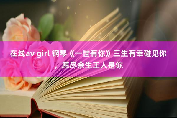 在线av girl 钢琴《一世有你》三生有幸碰见你，愿尽余生王人是你