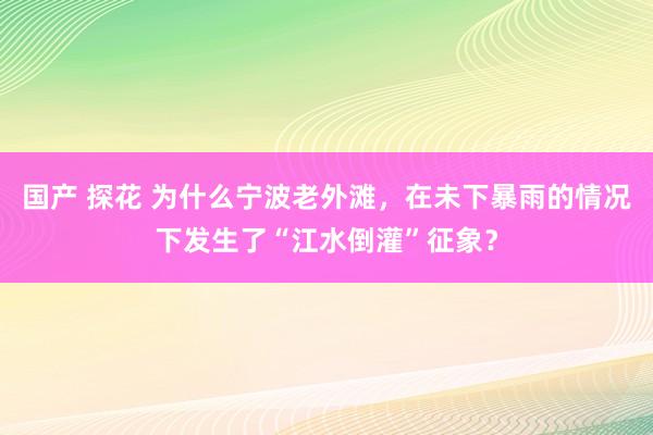 国产 探花 为什么宁波老外滩，在未下暴雨的情况下发生了“江水倒灌”征象？