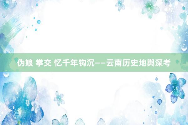 伪娘 拳交 忆千年钩沉——云南历史地舆深考