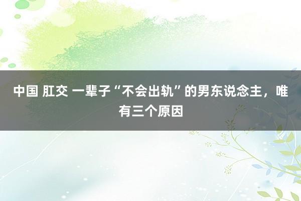 中国 肛交 一辈子“不会出轨”的男东说念主，唯有三个原因