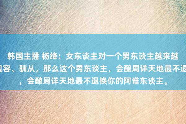 韩国主播 杨绛：女东谈主对一个男东谈主越来越好，越来越存眷、包容、驯从，那么这个男东谈主，会酿周详天地最不退换你的阿谁东谈主。