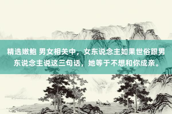 精选嫩鲍 男女相关中,女东说念主如果世俗跟男东说念主说这三句话,她等于不想和你成亲。