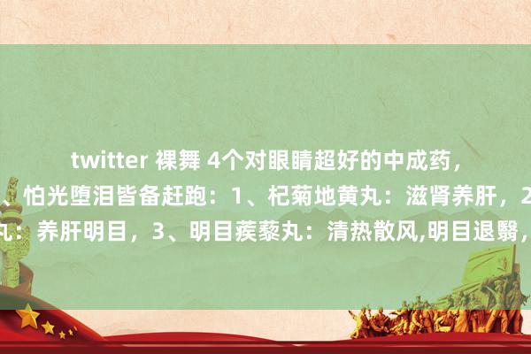 twitter 裸舞 4个对眼睛超好的中成药，眼干、眼涩、眼痒、目眩、怕光堕泪皆备赶跑：1、杞菊地黄丸：滋肾养肝，2、明目地黄丸：养肝明目，3、明目蒺藜丸：清热散风，明目退翳，4、明目上清丸：清热散风，明目止痛