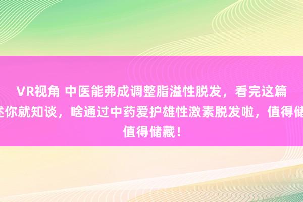 VR视角 中医能弗成调整脂溢性脱发，看完这篇著述你就知谈，啥通过中药爱护雄性激素脱发啦，值得储藏！