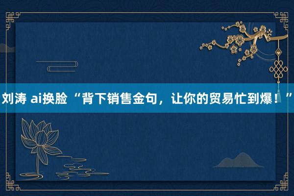 刘涛 ai换脸 “背下销售金句，让你的贸易忙到爆！”