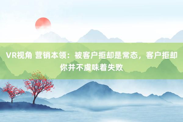 VR视角 营销本领：被客户拒却是常态，客户拒却你并不虞味着失败