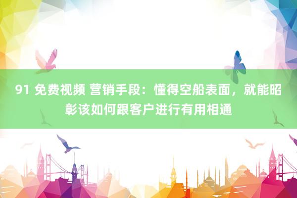 91 免费视频 营销手段：懂得空船表面，就能昭彰该如何跟客户进行有用相通