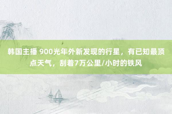 韩国主播 900光年外新发现的行星，有已知最顶点天气，刮着7万公里/小时的铁风