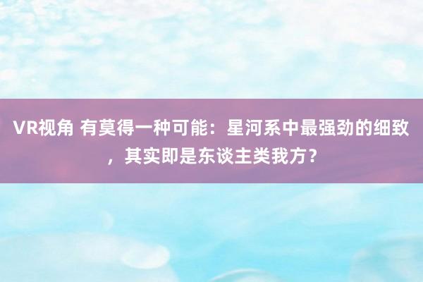 VR视角 有莫得一种可能：星河系中最强劲的细致，其实即是东谈主类我方？