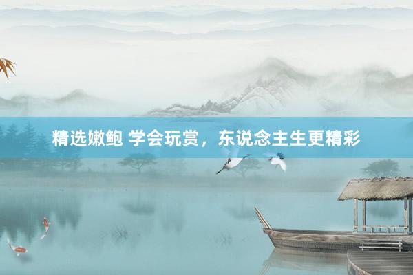 精选嫩鲍 学会玩赏，东说念主生更精彩