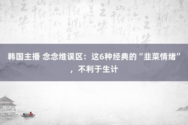 韩国主播 念念维误区：这6种经典的“韭菜情绪”，不利于生计
