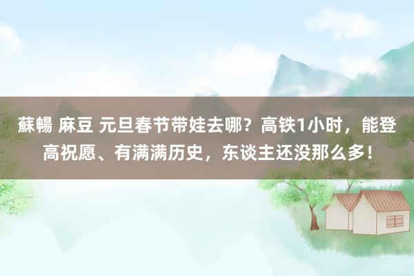 蘇暢 麻豆 元旦春节带娃去哪？高铁1小时，能登高祝愿、有满满历史，东谈主还没那么多！