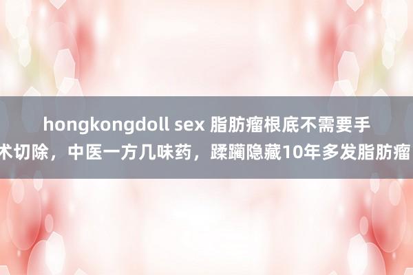 hongkongdoll sex 脂肪瘤根底不需要手术切除，中医一方几味药，蹂躏隐藏10年多发脂肪瘤！