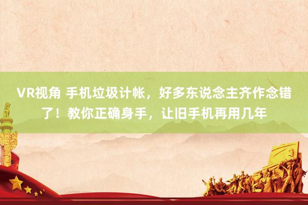 VR视角 手机垃圾计帐，好多东说念主齐作念错了！教你正确身手，让旧手机再用几年