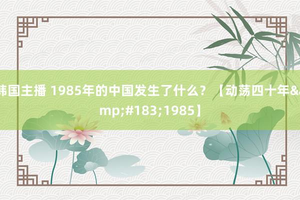 韩国主播 1985年的中国发生了什么？【动荡四十年&#183;1985】