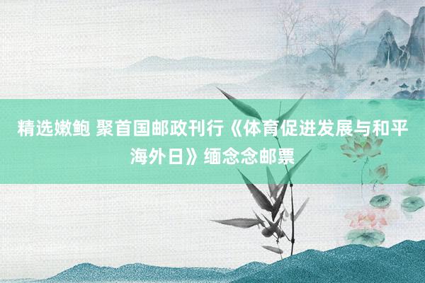 精选嫩鲍 聚首国邮政刊行《体育促进发展与和平海外日》缅念念邮票