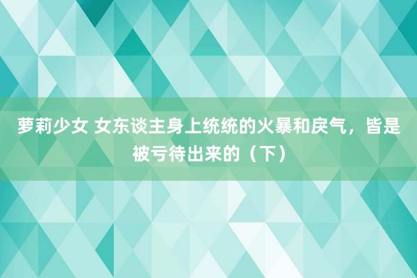 萝莉少女 女东谈主身上统统的火暴和戾气，皆是被亏待出来的（下）