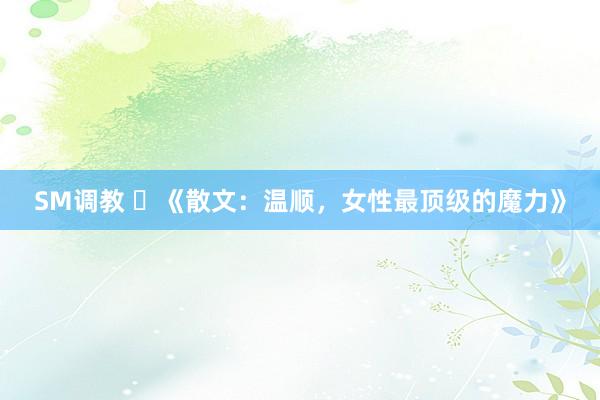 SM调教 ​《散文：温顺，女性最顶级的魔力》