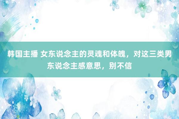 韩国主播 女东说念主的灵魂和体魄，对这三类男东说念主感意思，别不信