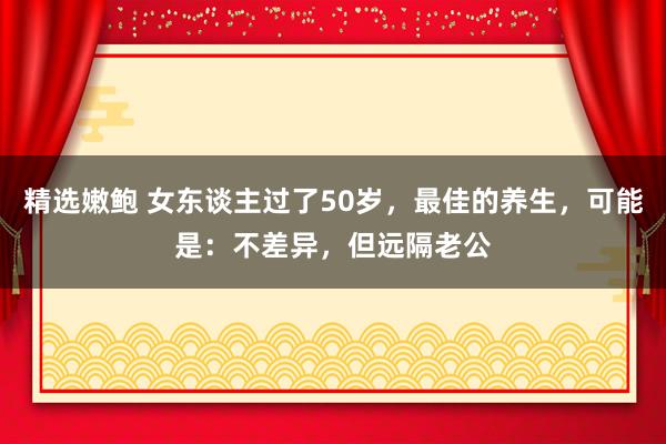 精选嫩鲍 女东谈主过了50岁，最佳的养生，可能是：不差异，但远隔老公
