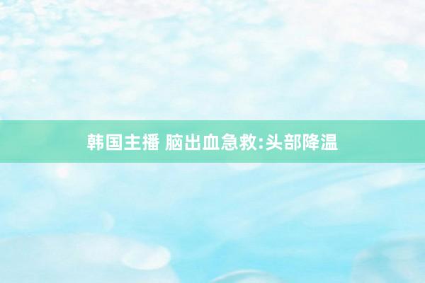 韩国主播 脑出血急救:头部降温