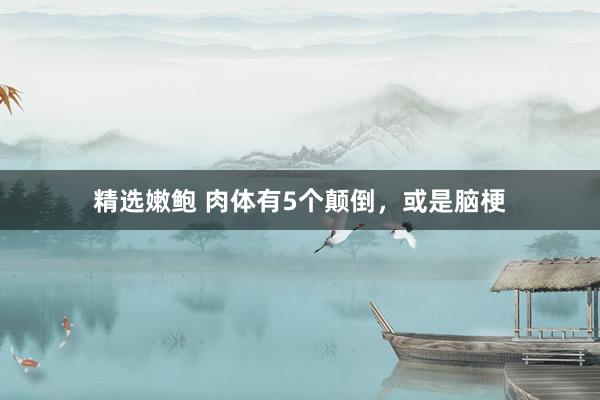 精选嫩鲍 肉体有5个颠倒，或是脑梗