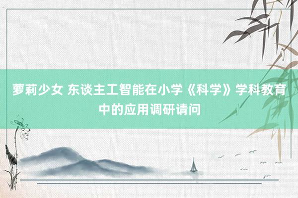 萝莉少女 东谈主工智能在小学《科学》学科教育中的应用调研请问