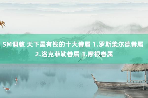SM调教 天下最有钱的十大眷属 1.罗斯柴尔德眷属 2.洛克菲勒眷属 3.摩根眷属