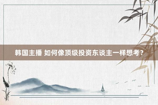 韩国主播 如何像顶级投资东谈主一样想考？