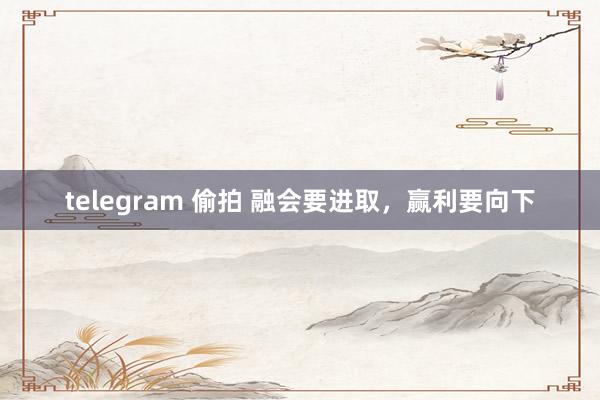 telegram 偷拍 融会要进取,赢利要向下